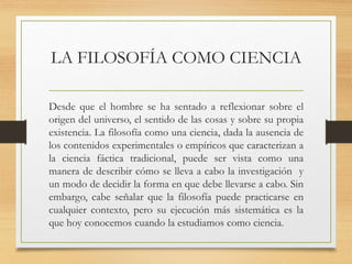 LA FILOSOFÍA COMO CIENCIA
Desde que el hombre se ha sentado a reflexionar sobre el
origen del universo, el sentido de las cosas y sobre su propia
existencia. La filosofía como una ciencia, dada la ausencia de
los contenidos experimentales o empíricos que caracterizan a
la ciencia fáctica tradicional, puede ser vista como una
manera de describir cómo se lleva a cabo la investigación y
un modo de decidir la forma en que debe llevarse a cabo. Sin
embargo, cabe señalar que la filosofía puede practicarse en
cualquier contexto, pero su ejecución más sistemática es la
que hoy conocemos cuando la estudiamos como ciencia.
 