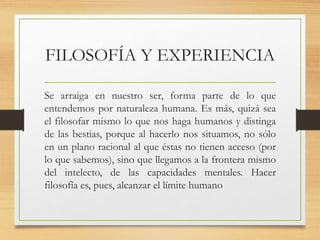 FILOSOFÍA Y EXPERIENCIA
Se arraiga en nuestro ser, forma parte de lo que
entendemos por naturaleza humana. Es más, quizá sea
el filosofar mismo lo que nos haga humanos y distinga
de las bestias, porque al hacerlo nos situamos, no sólo
en un plano racional al que éstas no tienen acceso (por
lo que sabemos), sino que llegamos a la frontera mismo
del intelecto, de las capacidades mentales. Hacer
filosofía es, pues, alcanzar el límite humano
 