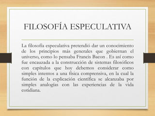 FILOSOFÍA ESPECULATIVA
La filosofía especulativa pretendió dar un conocimiento
de los principios más generales que gobiernan el
universo, como lo pensaba Francis Bacon . Es así como
fue encauzada a la construcción de sistemas filosóficos
con capítulos que hoy debemos considerar como
simples intentos a una física comprensiva, en la cual la
función de la explicación científica se alcanzaba por
simples analogías con las experiencias de la vida
cotidiana.
 