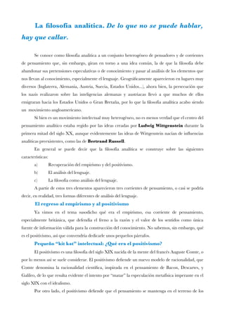 La flosofía analítica. De lo que no se puede hablar,
hay que callar.
Se conoce como flosofía analítica a un conjunto heterogéneo de pensadores y de corrientes
de pensamiento que, sin embargo, giran en torno a una idea común, la de que la flosofía debe
abandonar sus pretensiones especulativas o de conocimiento y pasar al análisis de los elementos que
nos llevan al conocimiento, especialmente el lenguaje. Geográfcamente aparecieron en lugares muy
diversos (Inglaterra, Alemania, Austria, Suecia, Estados Unidos...), ahora bien, la persecución que
los nazis realizaron sobre las inteligencias alemanas y austriacas llevó a que muchos de ellos
emigraran hacia los Estados Unidos o Gran Bretaña, por lo que la flosofía analítica acabo siendo
un movimiento angloamericano.
Si bien es un movimiento intelectual muy heterogéneo, no es menos verdad que el centro del
pensamiento analítico estaba regido por las ideas creadas por Ludwig Wittgenstein durante la
primera mitad del siglo XX, aunque evidentemente las ideas de Wittgenstein nacían de infuencias
analíticas preexistentes, como las de Bertrand Russell.
En general se puede decir que la flosofía analítica se construye sobre las siguientes
características:
a) Recuperación del empirismo y del positivismo.
b) El análisis del lenguaje.
c) La flosofía como análisis del lenguaje.
A partir de estos tres elementos aparecieron tres corrientes de pensamiento, o casi se podría
decir, en realidad, tres formas diferentes de análisis del lenguaje.
El regreso al empirismo y al positivismo
Ya vimos en el tema susodicho qué era el empirismo, esa corriente de pensamiento,
especialmente británica, que defendía el freno a la razón y el valor de los sentidos como única
fuente de información válida para la construcción del conocimiento. No sabemos, sin embargo, qué
es el positivismo, así que convendría dedicarle unos pequeños párrafos.
Pequeño “kit kat” intelectual: ¿Qué era el positivismo?
El positivismo es una flosofía del siglo XIX nacida de la mente del francés Auguste Comte, o
por lo menos así se suele considerar. El positivismo defende un nuevo modelo de racionalidad, que
Comte denomina la racionalidad científca, inspirada en el pensamiento de Bacon, Descartes, y
Galileo, de lo que resulta evidente el intento por “matar” la especulación metafísica imperante en el
siglo XIX con el idealismo.
Por otro lado, el positivismo defende que el pensamiento se mantenga en el terreno de los
 