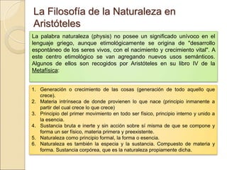 La Filosofía de la Naturaleza en AristótelesLa Filosofía de la Naturaleza en Aristóteles
La palabra naturaleza (physis) no posee un significado unívoco en el lenguaje
griego, aunque etimológicamente se origina de "desarrollo espontáneo de los
seres vivos, con el nacimiento y crecimiento vital". A este centro etimológico
se van agregando nuevos usos semánticos. Algunos de ellos son recogidos por
Aristóteles en su libro IV de la Metafísica:
1. Generación o crecimiento de las cosas (generación de todo aquello que crece).
2. Materia intrínseca de donde provienen lo que nace (principio inmanente a partir del
cual crece lo que crece)
3. Principio del primer movimiento en todo ser físico, principio interno y unido a la
esencia.
4. Sustancia bruta e inerte y sin acción sobre sí misma de que se compone y forma un
ser físico, materia primera y preexistente.
5. Naturaleza como principio formal, la forma o esencia.
6. Naturaleza es también la especia y la sustancia. Compuesto de materia y forma.
Sustancia corpórea, que es la naturaleza propiamente dicha.
 