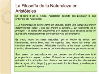 La Filosofía de la Naturaleza en AristótelesLa Filosofía de la Naturaleza en Aristóteles
En el libro II de la Física, Aristóteles delimita con precisión lo que entiende por
naturaleza:
 
...La naturaleza se define como un impulso, como una fuerza que tienen determinados
seres y que les impele al cambio.... La naturaleza es el principio y la causa del
movimiento y el reposo para aquellas cosas en que reside inmediatamente por esencia
y no por accidente.
 
Es decir, todos los seres naturales, por el hecho de serlos, son cambiantes,
ahora bien, eso no significa que todos los seres que cambian sean naturales.
Aristóteles clasifica a los seres sometidos al cambio, al movimiento en seres por
naturaleza y seres por otras causas.
 
Son seres por naturaleza los que poseen en sí intrínsecamente el principio
de su propio cambio. Entrando en este género de cosas por naturaleza los
animales, las plantas, los cuerpos simples elementales (tierra, agua, aire, fuego )
y por supuesto los hombres, y cualesquiera otros de índole semejante.
 