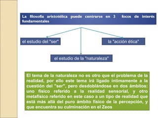 el estudio del "ser"
el estudio de la "naturaleza"
la "acción ética"
El tema de la naturaleza no es otro que el problema de la
realidad, por ello este tema irá ligado íntimamente a la
cuestión del "ser", pero desdoblándose en dos ámbitos:
uno físico referido a la realidad sensorial, y otro metafísico
referido en este caso a un tipo de realidad que está más
allá del puro ámbito físico de la percepción, y que
encuentra su culminación en el Zeos
 
