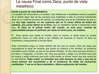 La causa Final como Zeos, punto de vistaLa causa Final como Zeos, punto de vista
metafísicometafísico
Desde el punto de vista Metafísico
La cuestión del movimiento y el cambio, hizo reflexionar a Aristóteles sobre la cuestión de si
existía algún tipo de ley suprema que englobara a todo el universo haciéndolo estar en un
continuo proceso de cambio. La respuesta que se da Aristóteles es que sí, que hay algo
superior, un ser supremo que es la causa última de todos los cambios, esa causa
última es el Zeos, que en castellano tiende a traducirse como dios. El Zeos es el primer
motor del mundo, es acto puro, carente de potencialidad porque es perfecto, por
tanto es forma pura, sin materia.
El Zeos ignora que existe el mundo, pero lo mueve, lo atrae hacia su propia perfección como
un imán atrae a los metales sin moverse el mismo. El Zeos es inmanente y trascendente al
mundo físico.
  
Todo movimiento exige un motor distinto del ser que se mueve. Pero por larga que
supongamos la serie de motores que ponen en marcha a los móviles, no podemos concebirla
como infinita, ya que en las series infinitas, no hay nada que sea primero y, por tanto, ni
segundo, ni tercero, etc. Hay que pararse y llegar a la primera cosa que se mueve y exigir
entonces que junto a ella exista un primer motor que sea causa de su movimiento. Debe
existir un principio que esté siempre en acto y que sea la causa primera del
movimiento y de la existencia de todas las sustancias cambiantes. Y ese es el Zeos
aristotélico, última explicación del cambio.
 
