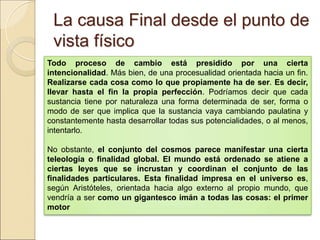 La causa Final desde el punto deLa causa Final desde el punto de
vista físicovista físico
Todo proceso de cambio está presidido por una cierta
intencionalidad. Más bien, de una procesualidad orientada hacia un fin.
Realizarse cada cosa como lo que propiamente ha de ser. Es decir,
llevar hasta el fin la propia perfección. Podríamos decir que cada sustancia
tiene por naturaleza una forma determinada de ser, forma o modo de ser que
implica que la sustancia vaya cambiando paulatina y constantemente hasta
desarrollar todas sus potencialidades, o al menos, intentarlo.
No obstante, el conjunto del cosmos parece manifestar una cierta
teleología o finalidad global. El mundo está ordenado se atiene a
ciertas leyes que se incrustan y coordinan el conjunto de las
finalidades particulares. Esta finalidad impresa en el universo es, según
Aristóteles, orientada hacia algo externo al propio mundo, que vendría a ser
como un gigantesco imán a todas las cosas: el primer motor
 