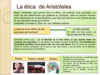 La ética de AristótelesLa ética de Aristóteles
¿Cuál es el fin último de las
acciones del hombre?
LA FELICIDAD
(fin último de toda acción, ya que
se busca por ella misma)
Según Aristóteles cada animal tiene un éthos, (un carácter, una costumbre, un modo de
ser) determinado que gobierna su conducta,, pero el carácter humano está mediatizado
por el pensamiento y eso hace del hombre un ser distinto que ha de ser estudiado aparte
por la Ética
Aristóteles convierte la Ética en una reflexión práctica
Aristóteles afirma que, que la felicidad es el bien último al que aspiran todos los hombres
por naturaleza. La naturaleza nos impele a buscar la felicidad, una felicidad que Aristóteles
identifica con la buena vida, con una vida buena. Pero no todos los hombres tienen la misma
concepción de lo que es una vida buena, y por lo tanto, de la felicidad. Algunos se equivocan al
considerar:
Placer Fama u Honor Dinero
• El placer no es un fin sino un sentimiento que
acompaña a lo que hacemos.
• El honor o la fama depende de algo exterior a
uno mismo, pero la felicidad es algo muy personal
e inalienable
• El dinero es un medio pero no un fin. El dinero
no da la felicidad, aunque es necesario.
 