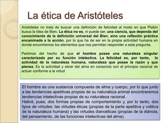 La ética de AristótelesLa ética de Aristóteles
Aristóteles no trata de buscar una definición de felicidad al modo en que Platón busca la
Idea de Bien. La ética no es, ni puede ser, una ciencia, que dependa del
conocimiento de la definición universal del Bien, sino una reflexión práctica
encaminada a la acción, por lo que ha de ser en la propia actividad humana en donde
encontremos los elementos que nos permitan responder a esta pregunta.
Partimos del hecho de que el hombre posee una naturaleza singular caracterizada
por su función intelectiva. La felicidad es, por tanto, la actividad de la
naturaleza humana, naturaleza que posee la razón y que piensa. Es la actividad y
obrar del alma en consorcio con el principio racional de actuar conforme a la virtud
El hombre es una sustancia compuesta de alma y cuerpo, por lo que junto a las
tendencias apetitivas propias de su naturaleza animal encontraremos tendencias
intelectivas propias de su naturaleza racional.
Habrá, pues, dos formas propias de comportamiento y, por lo tanto, dos tipos de
virtudes: las virtudes éticas (propias de la parte apetitiva y volitiva de la naturaleza
humana) y las virtudes dianoéticas (propias de la diánoia, del pensamiento, de las
funciones intelectivas del alma).
 