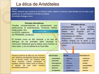 La ética de AristótelesLa ética de Aristóteles
Virtudes dianoéticas.
Virtudes correspondientes al pensamiento, que
perfeccionan el entendimiento, formando hábitos
intelectuales. Son
•la SOFÍA, sabiduría,
•la FRÓNESIS, prudencia.
El hombre como es Ser racional, y en eso se distingue de
los animales debe necesitar la instrucción intelectual que
le realiza como hombre, le hace sabio, y con la sabiduría
se hace feliz.
Virtudes éticas,
Corresponden al carácter,
perfeccionando la parte apetitiva. Deben
ser dirigidas por el entendimiento. Deben
también consolidarse en hábitos
Disposición voluntaria adquirida (hábito)
dirigida por la razón y que consiste en el
término medio entre dos vicios
Tenemos potencia de ellas por ser humanos,
pero debemos actualizarlas optando siempre por
el término medio, así nuestros actos serán
virtuosos cuando mantengan el equilibrio
(término medio) entre el exceso y el defecto. De
este modo nuestras sociedades puede ser:
 
POR EXCESO
 
VIRTUD
 
POR DEFECTO
irascibilidad afabilidad indolencia
temeridad valor cobardía
desvergüenza modestia timidez
desenfreno templanza insensibilidad
ganancia justicia pérdida
prodigalidad generosidad avaricia
 