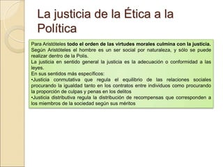 La justicia de la Ética a la PolíticaLa justicia de la Ética a la Política
Para Aristóteles todo el orden de las virtudes morales culmina con la justicia.
Según Aristóteles el hombre es un ser social por naturaleza, y sólo se puede realizar
dentro de la Polis.
La justicia en sentido general la justicia es la adecuación o conformidad a las leyes.
En sus sentidos más específicos:
•Justicia conmutativa que regula el equilibrio de las relaciones sociales procurando la
igualdad tanto en los contratos entre individuos como procurando la proporción de
culpas y penas en los delitos
•Justicia distributiva regula la distribución de recompensas que corresponden a los
miembros de la sociedad según sus méritos
 