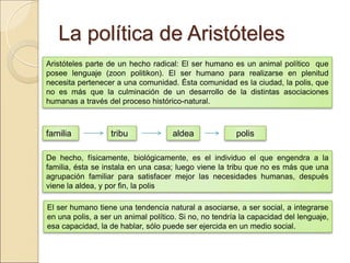 La política de AristótelesLa política de Aristóteles
Aristóteles parte de un hecho radical: El ser humano es un animal político que posee
lenguaje (zoon politikon). El ser humano para realizarse en plenitud necesita pertenecer a
una comunidad. Ésta comunidad es la ciudad, la polis, que no es más que la culminación
de un desarrollo de la distintas asociaciones humanas a través del proceso histórico-
natural.
familia tribu aldea polis
De hecho, físicamente, biológicamente, es el individuo el que engendra a la familia, ésta se
instala en una casa; luego viene la tribu que no es más que una agrupación familiar para
satisfacer mejor las necesidades humanas, después viene la aldea, y por fin, la polis
El ser humano tiene una tendencia natural a asociarse, a ser social, a integrarse en una
polis, a ser un animal político. Si no, no tendría la capacidad del lenguaje, esa capacidad, la
de hablar, sólo puede ser ejercida en un medio social.
 