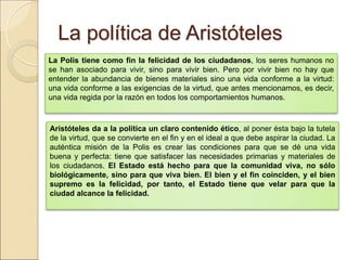 La política de AristótelesLa política de Aristóteles
La Polis tiene como fin la felicidad de los ciudadanos, los seres humanos no se han
asociado para vivir, sino para vivir bien. Pero por vivir bien no hay que entender la
abundancia de bienes materiales sino una vida conforme a la virtud: una vida conforme a las
exigencias de la virtud, que antes mencionamos, es decir, una vida regida por la razón en
todos los comportamientos humanos.
Aristóteles da a la política un claro contenido ético, al poner ésta bajo la tutela de
la virtud, que se convierte en el fin y en el ideal a que debe aspirar la ciudad. La auténtica
misión de la Polis es crear las condiciones para que se dé una vida buena y perfecta: tiene
que satisfacer las necesidades primarias y materiales de los ciudadanos. El Estado está
hecho para que la comunidad viva, no sólo biológicamente, sino para que viva
bien. El bien y el fin coinciden, y el bien supremo es la felicidad, por tanto, el
Estado tiene que velar para que la ciudad alcance la felicidad.
 
