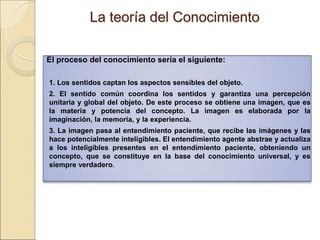 La teoría del ConocimientoLa teoría del Conocimiento
El proceso del conocimiento sería el siguiente:
 
1. Los sentidos captan los aspectos sensibles del objeto.
2. El sentido común coordina los sentidos y garantiza una percepción unitaria y
global del objeto. De este proceso se obtiene una imagen, que es la materia y
potencia del concepto. La imagen es elaborada por la imaginación, la memoria,
y la experiencia.
3. La imagen pasa al entendimiento paciente, que recibe las imágenes y las
hace potencialmente inteligibles. El entendimiento agente abstrae y actualiza a
los inteligibles presentes en el entendimiento paciente, obteniendo un
concepto, que se constituye en la base del conocimiento universal, y es siempre
verdadero.
 