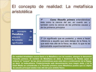 El concepto de realidad: La metafísica
aristotélica
1º Como filosofía primera entendiéndose ésta
como la ciencia del ser, en cuanto ser, y también como la
ciencia de las primeras causas y de los primeros principios
2º Un significado que es posterior, y viene a hacer
referencia a aquello que está debajo de la física, lo que
está más allá de la física, es decir, lo que no es
demostrable experimentalmente
En realidad Aristóteles nunca llamó a la Metafísica con tal nombre, siempre la denominó
Filosofía primera. El nombre de Metafísica se debe a Andrónico de Rodas quien al ordenar
el "corpus" de las obras aristotélicas puso esta obra a continuación de la Física, es decir, ta
meta-phisica. Posteriormente esta denominación tuvo mayor éxito, y en la Edad Media se
consideraba a la Filosofía primera como Metafísica puesto que su objeto de estudio
principal estaba más allá del puro ámbito físico.
 