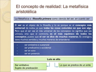 El concepto de realidad: La metafísica
aristotélica
La Metafísica o filosofía primera como ciencia del ser, en cuanto ser
Luis es alto
Ser entitativo
Sujeto de predicación
Lo que se predica de un ente
 