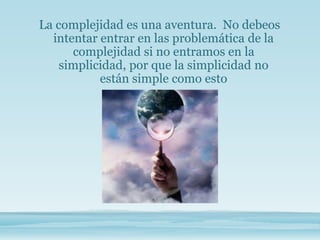 La complejidad es una aventura. No debeos
intentar entrar en las problemática de la
complejidad si no entramos en la
simplicidad, por que la simplicidad no
están simple como esto
 