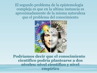El segundo problema de la epistemología
compleja es que en la ultima instancia es
aproximadamente de la misma naturaleza
que el problema del conocimiento
Podríamos decir que el conocimiento
científico podría plantearse a dos
niveles: nivel científico y nivel
empírico
 