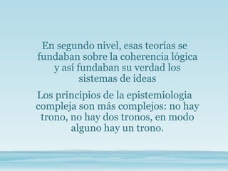 En segundo nivel, esas teorías se
fundaban sobre la coherencia lógica
y así fundaban su verdad los
sistemas de ideas
Los principios de la epistemiologia
compleja son más complejos: no hay
trono, no hay dos tronos, en modo
alguno hay un trono.
 