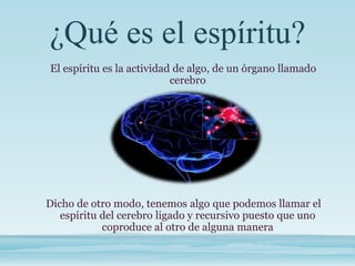 ¿Qué es el espíritu?
El espíritu es la actividad de algo, de un órgano llamado
cerebro
Dicho de otro modo, tenemos algo que podemos llamar el
espíritu del cerebro ligado y recursivo puesto que uno
coproduce al otro de alguna manera
 