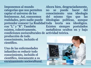 Imponemos al mundo
categorías que nos permiten
captar el universo de los
fenómenos. Así, conocemos
realidades, pero nadie puede
pretender conocer La Realidad
con ‘’L’’ y ‘’R’’. También
existen, colectivamente,
condiciones socioculturales de
producción de todo
conocimiento, incluido el
científico.
Una de las enfermedades
infantiles es reducir todo
conocimiento, incluido el
científico, únicamente a su
enraizamiento sociocultural.
Ahora bien, desgraciadamente,
no se puede hacer del
conocimiento una ideología
del mismo tipo que las
ideologías políticas, aunque
toda teoría sea ideológica.
Existen siempre postulados
metafísicos ocultos en y bajo
actividad teórica.
 
