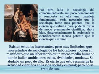 Existen estudios interesantes, pero muy limitados, que
son estudios de sociología de los laboratorios; ponen en
manifiesto que un laboratorio es un micro-medio humano
donde bullen ambiciones, celos, rivalidades, modas…. Se
dudaba un poco de ello. Es cierto que esto resumerge la
actividad científica en la vida social y cultural; pero no se
trata de eso.
Por otro lado la sociología del
conocimiento esta aun poco desarrollada
y comporta en ella una paradoja
fundamental; seria necesario que la
sociología fuese mas potente que la
ciencia que estudia para poderla tratar
de modo plenamente científica; ahora
bien, desgraciadamente la sociología es
científicamente menos potente que la
ciencia que examina.
 
