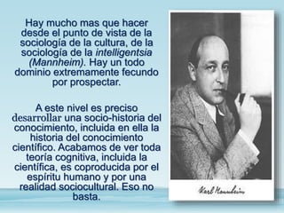 Hay mucho mas que hacer
desde el punto de vista de la
sociología de la cultura, de la
sociología de la intelligentsia
(Mannheim). Hay un todo
dominio extremamente fecundo
por prospectar.
A este nivel es preciso
desarrollar una socio-historia del
conocimiento, incluida en ella la
historia del conocimiento
científico. Acabamos de ver toda
teoría cognitiva, incluida la
científica, es coproducida por el
espíritu humano y por una
realidad sociocultural. Eso no
basta.
 