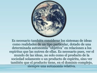 Es necesario también considerar los sistemas de ideas
como realidades de un tipo particular, dotado de una
determinada autonomía ‘’objetiva’’ en relaciones a los
espíritus que las nutren de ellas. Es necesario pues, ver el
mundo de las ideas, no solo como el producto de la
sociedad solamente o un producto de espíritu, sino ver
también que el producto tiene, en el dominio complejo,
siempre una autonomía relativa.
 