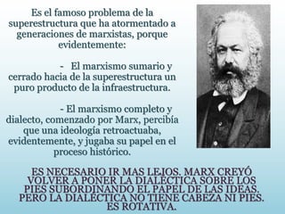 Es el famoso problema de la
superestructura que ha atormentado a
generaciones de marxistas, porque
evidentemente:
- El marxismo sumario y
cerrado hacia de la superestructura un
puro producto de la infraestructura.
- El marxismo completo y
dialecto, comenzado por Marx, percibía
que una ideología retroactuaba,
evidentemente, y jugaba su papel en el
proceso histórico.
ES NECESARIO IR MAS LEJOS. MARX CREYÓ
VOLVER A PONER LA DIALÉCTICA SOBRE LOS
PIES SUBORDINANDO EL PAPEL DE LAS IDEAS.
PERO LA DIALÉCTICA NO TIENE CABEZA NI PIES.
ES ROTATIVA.
 