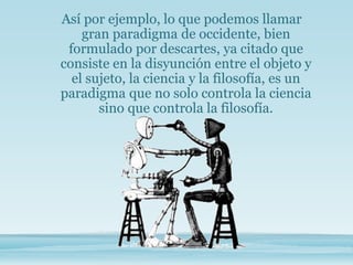Así por ejemplo, lo que podemos llamar
gran paradigma de occidente, bien
formulado por descartes, ya citado que
consiste en la disyunción entre el objeto y
el sujeto, la ciencia y la filosofía, es un
paradigma que no solo controla la ciencia
sino que controla la filosofía.
 