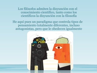Los filósofos admiten la disyunción con el
conocimiento científico, tanto como los
científicos la disyunción con la filosofía
He aquí pues un paradigma que controla tipos de
pensamiento totalmente diferentes, incluso
antagonistas, pero que le obedecen igualmente
 