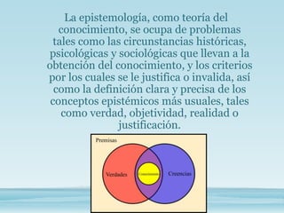 La epistemología, como teoría del
conocimiento, se ocupa de problemas
tales como las circunstancias históricas,
psicológicas y sociológicas que llevan a la
obtención del conocimiento, y los criterios
por los cuales se le justifica o invalida, así
como la definición clara y precisa de los
conceptos epistémicos más usuales, tales
como verdad, objetividad, realidad o
justificación.
 