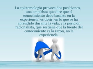 La epistemología provoca dos posiciones,
una empirista que dice que el
conocimiento debe basarse en la
experiencia, es decir, en lo que se ha
aprendido durante la vida, y la posición
racionalista, que sostiene que la fuente del
conocimiento es la razón, no la
experiencia.
 