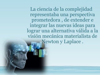 La ciencia de la complejidad
representaba una perspectiva
prometedora , de extender e
integrar las nuevas ideas para
lograr una alternativa válida a la
visión mecánica materialista de
Newton y Laplace .
 