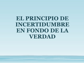 EL PRINCIPIO DE
INCERTIDUMBRE
EN FONDO DE LA
VERDAD
 