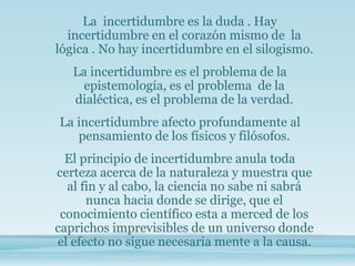 La incertidumbre es la duda . Hay
incertidumbre en el corazón mismo de la
lógica . No hay incertidumbre en el silogismo.
La incertidumbre es el problema de la
epistemología, es el problema de la
dialéctica, es el problema de la verdad.
La incertidumbre afecto profundamente al
pensamiento de los físicos y filósofos.
El principio de incertidumbre anula toda
certeza acerca de la naturaleza y muestra que
al fin y al cabo, la ciencia no sabe ni sabrá
nunca hacia donde se dirige, que el
conocimiento científico esta a merced de los
caprichos imprevisibles de un universo donde
el efecto no sigue necesaria mente a la causa.
 