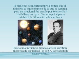 El principio de incertidumbre significa que el
universo es mas complejo de lo que se suponía ,
pero no irracional fue creado por Werner Karl
Heidelberg en 1927 . Con este principio se
establece la diferencia de la mecánica.
Ejerció una influencia directa sobre la cuestión
filosófica de casualidad (es decir , la relación de
causa y efecto)
 