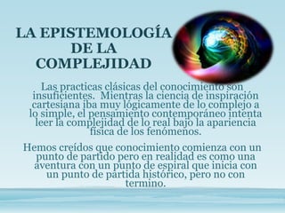 LA EPISTEMOLOGÍA
DE LA
COMPLEJIDAD
Las practicas clásicas del conocimiento son
insuficientes. Mientras la ciencia de inspiración
cartesiana iba muy lógicamente de lo complejo a
lo simple, el pensamiento contemporáneo intenta
leer la complejidad de lo real bajo la apariencia
física de los fenómenos.
Hemos creídos que conocimiento comienza con un
punto de partido pero en realidad es como una
aventura con un punto de espiral que inicia con
un punto de partida histórico, pero no con
termino.
 