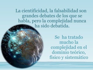 La cientificidad, la falsabilidad son
grandes debates de los que se
habla, pero la complejidad nunca
ha sido debatida.
Se ha tratado
mucho la
complejidad en el
dominio teórico,
físico y sistemático
 