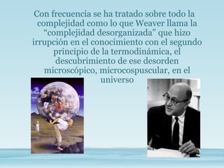 Con frecuencia se ha tratado sobre todo la
complejidad como lo que Weaver llama la
“complejidad desorganizada” que hizo
irrupción en el conocimiento con el segundo
principio de la termodinámica, el
descubrimiento de ese desorden
microscópico, microcospuscular, en el
universo
 