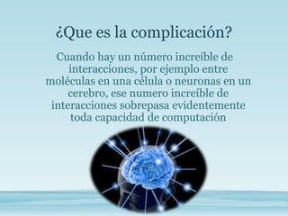 ¿Que es la complicación?
Cuando hay un número increíble de
interacciones, por ejemplo entre
moléculas en una célula o neuronas en un
cerebro, ese numero increíble de
interacciones sobrepasa evidentemente
toda capacidad de computación
 