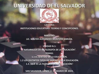 UNIVERSIDAD DE EL SALVADOR
CÁTEDRA:
INSTITUCIONES EDUCATIVAS: TEORÍAS Y CONCEPCIONES.
MAESTRO:
LIC. WALTER ALEXANDER MONTOYA SIBRIÁN.
UNIDAD N.1:
“NATURALEZA DE LA FILOSOFÍA DE LA EDUCACIÓN”.
TEMAS:
1.1 EL SENTIDO DE LA EDUCACIÓN.
1.2 LOS DISTINTOS TIPOS DE SABERES EN LA EDUCACIÓN.
1.3 ¿QUÉ ES LA FILOSOFÍA DE LA EDUCACIÓN?
SAN SALVADOR, LUNES 11 DE MARZO DE 2024.
 
