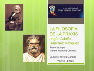 LA FILOSOFIA
DE LA PRAXIS
según Adolfo
Sánchez Vázquez
Presentado por:
Manuel Huaraca Ordoñez
Dr. Elmer Rivera Mansilla
TACNA - PERU
 