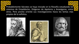 Probablemente Sócrates se haya iniciado en la filosofía estudiando los
sistemas de Empédocles, Diógenes de Apolonia y Anaxágoras, entre
otros. Pero pronto orientó sus investigaciones hacia los temas más
propios de la sofística.
 