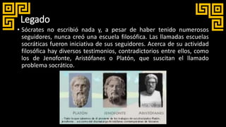Legado
• Sócrates no escribió nada y, a pesar de haber tenido numerosos
seguidores, nunca creó una escuela filosófica. Las llamadas escuelas
socráticas fueron iniciativa de sus seguidores. Acerca de su actividad
filosófica hay diversos testimonios, contradictorios entre ellos, como
los de Jenofonte, Aristófanes o Platón, que suscitan el llamado
problema socrático.
 