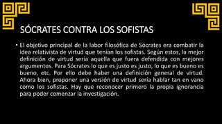 SÓCRATES CONTRA LOS SOFISTAS
• El objetivo principal de la labor filosófica de Sócrates era combatir la
idea relativista de virtud que tenían los sofistas. Según estos, la mejor
definición de virtud sería aquella que fuera defendida con mejores
argumentos. Para Sócrates lo que es justo es justo, lo que es bueno es
bueno, etc. Por ello debe haber una definición general de virtud.
Ahora bien, proponer una versión de virtud sería hablar tan en vano
como los sofistas. Hay que reconocer primero la propia ignorancia
para poder comenzar la investigación.
 