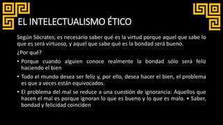 EL INTELECTUALISMO ÉTICO
Según Sócrates, es necesario saber qué es la virtud porque aquel que sabe lo
que es será virtuoso, y aquel que sabe qué es la bondad será bueno.
¿Por qué?
• Porque cuando alguien conoce realmente la bondad sólo será feliz
haciendo el bien
• Todo el mundo desea ser feliz y, por ello, desea hacer el bien, el problema
es que a veces están equivocados.
• El problema del mal se reduce a una cuestión de ignorancia: Aquellos que
hacen el mal es porque ignoran lo que es bueno y lo que es malo. • Saber,
bondad y felicidad coinciden
 