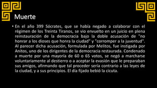 Muerte
• En el año 399 Sócrates, que se había negado a colaborar con el
régimen de los Treinta Tiranos, se vio envuelto en un juicio en plena
reinstauración de la democracia bajo la doble acusación de "no
honrar a los dioses que honra la ciudad" y "corromper a la juventud".
Al parecer dicha acusación, formulada por Melitos, fue instigada por
Anitos, uno de los dirigentes de la democracia restaurada. Condenado
a muerte por una mayoría de 60 o 65 votos, se negó a marcharse
voluntariamente al destierro o a aceptar la evasión que le preparaban
sus amigos, afirmando que tal proceder sería contrario a las leyes de
la ciudad, y a sus principios. El día fijado bebió la cicuta.
 