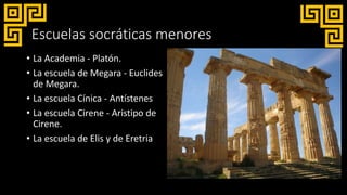 Escuelas socráticas menores
• La Academia - Platón.
• La escuela de Megara - Euclides
de Megara.
• La escuela Cínica - Antístenes
• La escuela Cirene - Aristipo de
Cirene.
• La escuela de Elis y de Eretria
 