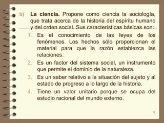 b)    La ciencia. Propone como ciencia la sociología,
      que trata acerca de la historia del espíritu humano
      y del orden social. Sus características básicas son:
     1. Es el conocimiento de las leyes de los
         fenómenos. Los hechos sólo proporcionan el
         material para que la razón establezca las
         relaciones.
     2. Es un factor del sistema social, un instrumento
         que permite el dominio de la naturaleza.
     3. Es un saber relativo a la situación del sujeto y al
         estado de progreso a lo largo de la historia.
     4. Tiene un valor unitario porque se ocupa del
         estudio racional del mundo externo.

                                                         11
 