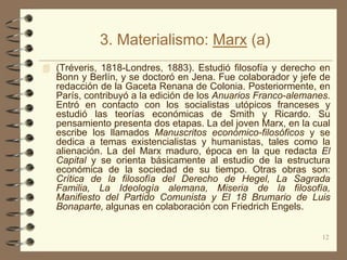 3. Materialismo: Marx (a)
 (Tréveris, 1818-Londres, 1883). Estudió filosofía y derecho en
   Bonn y Berlín, y se doctoró en Jena. Fue colaborador y jefe de
   redacción de la Gaceta Renana de Colonia. Posteriormente, en
   París, contribuyó a la edición de los Anuarios Franco-alemanes.
   Entró en contacto con los socialistas utópicos franceses y
   estudió las teorías económicas de Smith y Ricardo. Su
   pensamiento presenta dos etapas. La del joven Marx, en la cual
   escribe los llamados Manuscritos económico-filosóficos y se
   dedica a temas existencialistas y humanistas, tales como la
   alienación. La del Marx maduro, época en la que redacta El
   Capital y se orienta básicamente al estudio de la estructura
   económica de la sociedad de su tiempo. Otras obras son:
   Crítica de la filosofía del Derecho de Hegel, La Sagrada
   Familia, La Ideología alemana, Miseria de la filosofía,
   Manifiesto del Partido Comunista y El 18 Brumario de Luis
   Bonaparte, algunas en colaboración con Friedrich Engels.


                                                                12
 