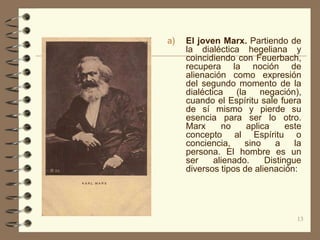 a)   El joven Marx. Partiendo de
     la dialéctica hegeliana y
     coincidiendo con Feuerbach,
     recupera la noción de
     alienación como expresión
     del segundo momento de la
     dialéctica    (la    negación),
     cuando el Espíritu sale fuera
     de sí mismo y pierde su
     esencia para ser lo otro.
     Marx      no     aplica     este
     concepto al Espíritu o
     conciencia,      sino    a    la
     persona. El hombre es un
     ser     alienado.     Distingue
     diversos tipos de alienación:




                                   13
 